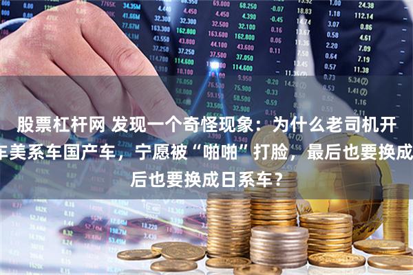 股票杠杆网 发现一个奇怪现象：为什么老司机开了德系车美系车国产车，宁愿被“啪啪”打脸，最后也要换成日系车？