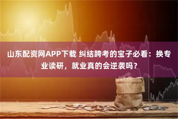 山东配资网APP下载 纠结跨考的宝子必看：换专业读研，就业真的会逆袭吗？