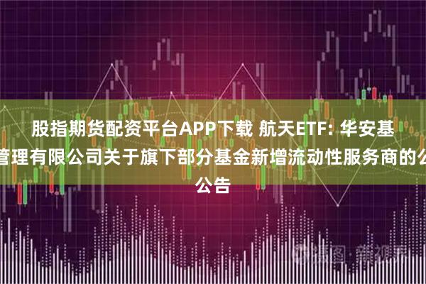 股指期货配资平台APP下载 航天ETF: 华安基金管理有限公司关于旗下部分基金新增流动性服务商的公告