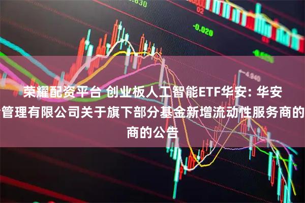 荣耀配资平台 创业板人工智能ETF华安: 华安基金管理有限公司关于旗下部分基金新增流动性服务商的公告