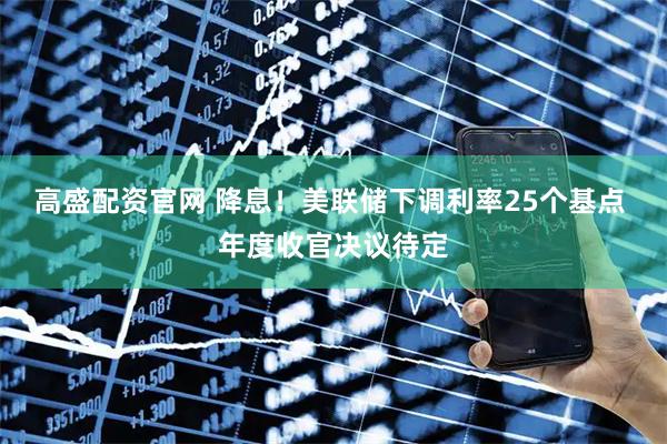 高盛配资官网 降息！美联储下调利率25个基点 年度收官决议待定