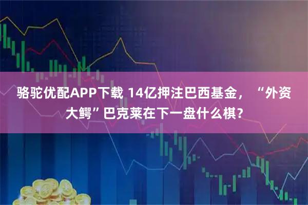 骆驼优配APP下载 14亿押注巴西基金， “外资大鳄”巴克莱在下一盘什么棋？