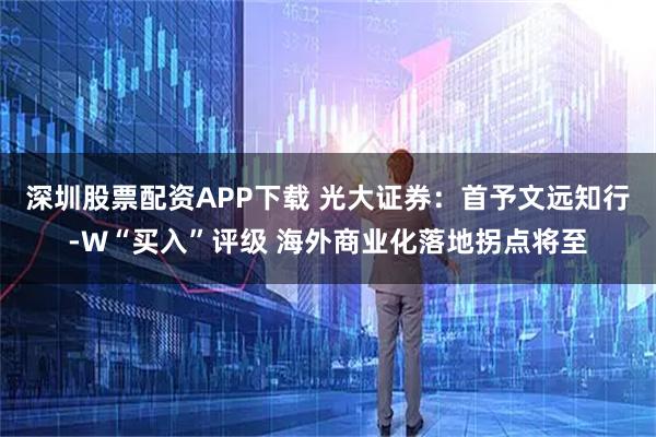 深圳股票配资APP下载 光大证券：首予文远知行-W“买入”评级 海外商业化落地拐点将至