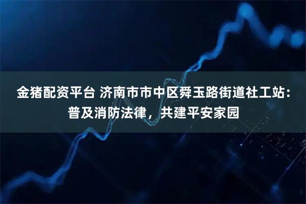 金猪配资平台 济南市市中区舜玉路街道社工站：普及消防法律，共建平安家园