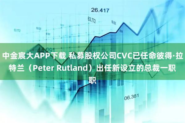 中金宸大APP下载 私募股权公司CVC已任命彼得·拉特兰（Peter Rutland）出任新设立的总裁一职