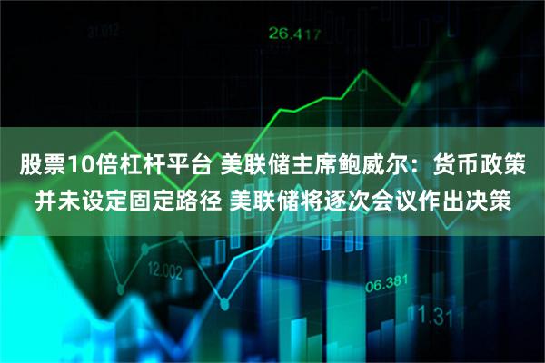 股票10倍杠杆平台 美联储主席鲍威尔：货币政策并未设定固定路径 美联储将逐次会议作出决策