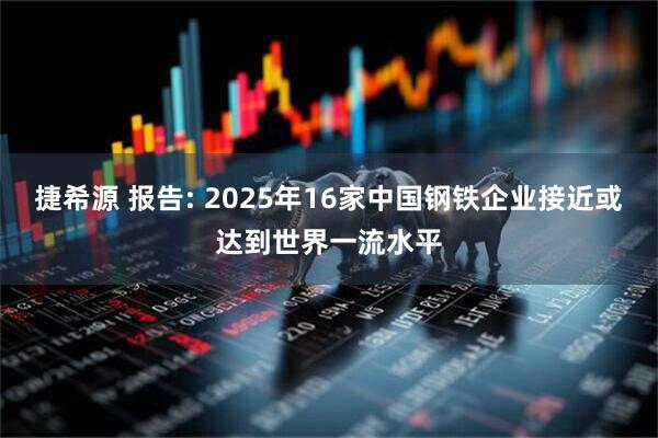 捷希源 报告: 2025年16家中国钢铁企业接近或达到世界一流水平