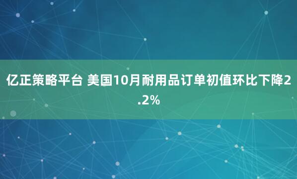 亿正策略平台 美国10月耐用品订单初值环比下降2.2%