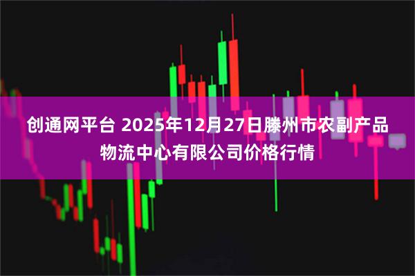 创通网平台 2025年12月27日滕州市农副产品物流中心有限公司价格行情