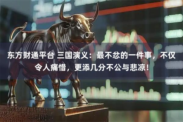 东方财通平台 三国演义：最不忿的一件事，不仅令人痛惜，更添几分不公与悲凉！