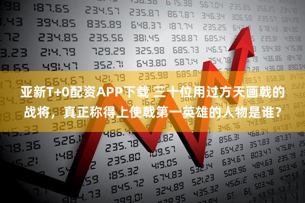 亚新T+0配资APP下载 三十位用过方天画戟的战将，真正称得上使戟第一英雄的人物是谁？