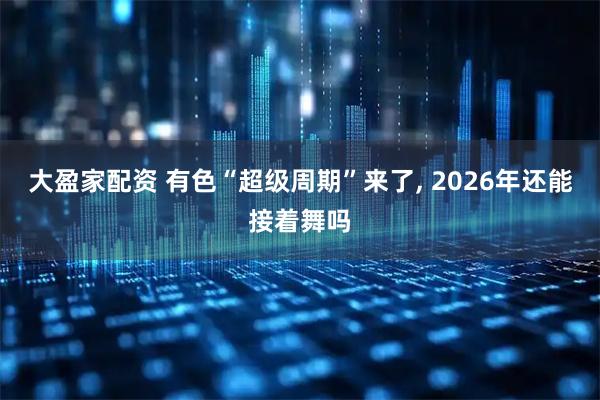 大盈家配资 有色“超级周期”来了, 2026年还能接着舞吗