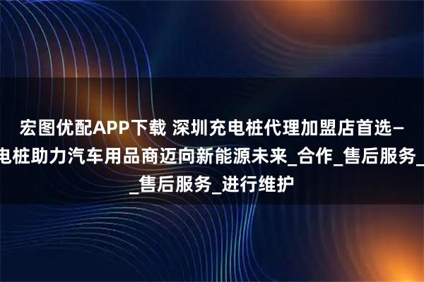 宏图优配APP下载 深圳充电桩代理加盟店首选——小能充电桩助力汽车用品商迈向新能源未来_合作_售后服务_进行维护
