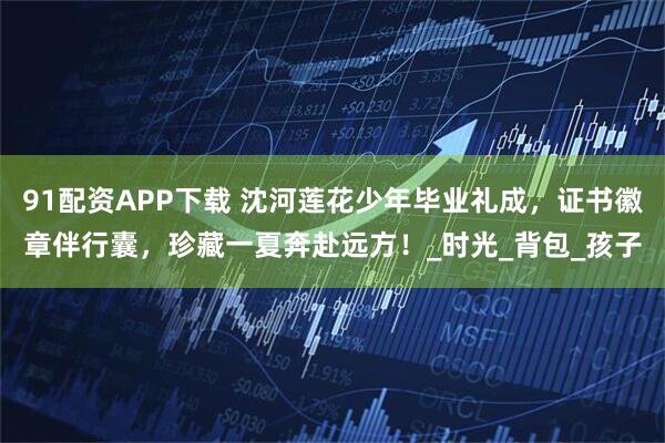 91配资APP下载 沈河莲花少年毕业礼成，证书徽章伴行囊，珍藏一夏奔赴远方！_时光_背包_孩子