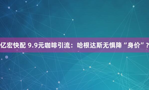 亿宏快配 9.9元咖啡引流：哈根达斯无惧降“身价”？