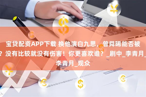宝贷配资APP下载 换他演白九思，曾舜晞能否被超越？没有比较就没有伤害！你更喜欢谁？_剧中_李青月_观众