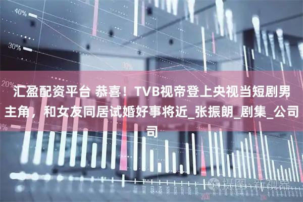 汇盈配资平台 恭喜！TVB视帝登上央视当短剧男主角，和女友同居试婚好事将近_张振朗_剧集_公司
