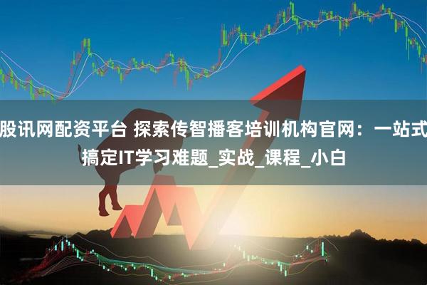 股讯网配资平台 探索传智播客培训机构官网：一站式搞定IT学习难题_实战_课程_小白