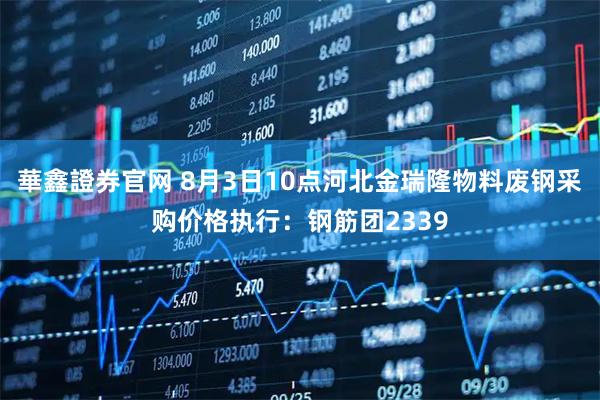 華鑫證券官网 8月3日10点河北金瑞隆物料废钢采购价格执行：钢筋团2339