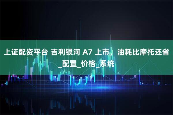 上证配资平台 吉利银河 A7 上市，油耗比摩托还省_配置_价格_系统