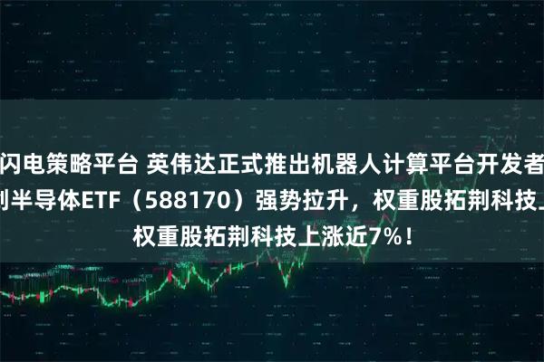 闪电策略平台 英伟达正式推出机器人计算平台开发者工具，科创半导体ETF（588170）强势拉升，权重股拓荆科技上涨近7%！