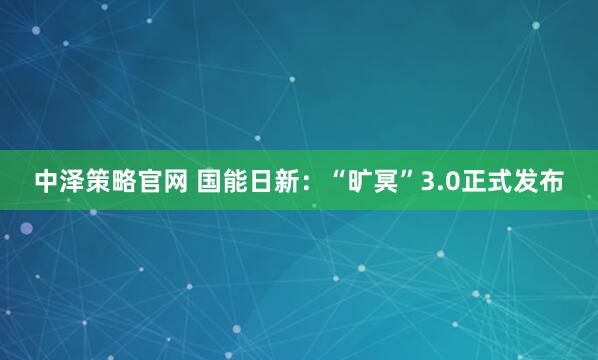 中泽策略官网 国能日新：“旷冥”3.0正式发布