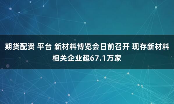 期货配资 平台 新材料博览会日前召开 现存新材料相关企业超67.1万家