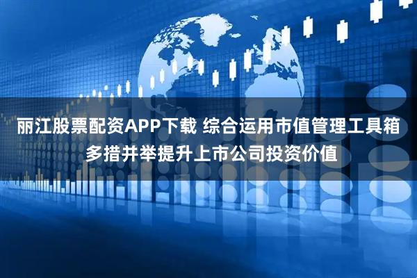 丽江股票配资APP下载 综合运用市值管理工具箱 多措并举提升上市公司投资价值