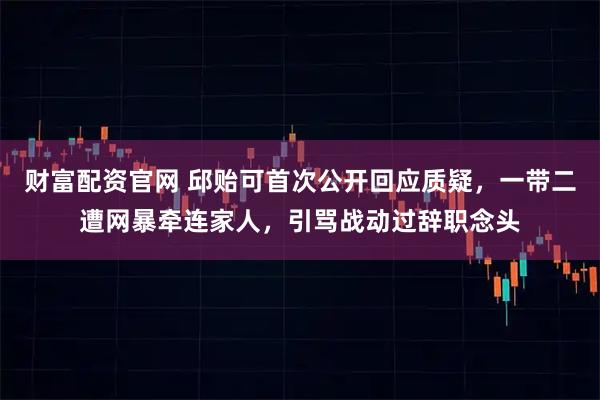 财富配资官网 邱贻可首次公开回应质疑，一带二遭网暴牵连家人，引骂战动过辞职念头