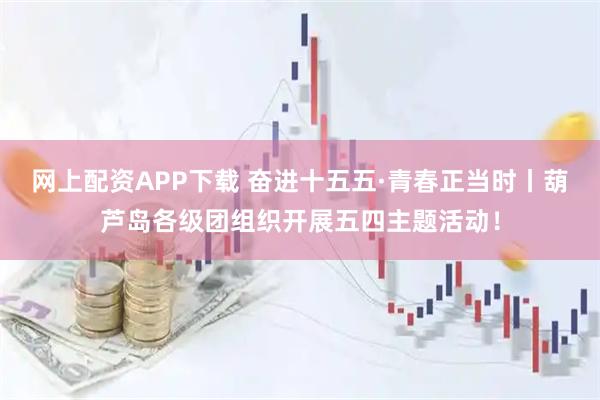 网上配资APP下载 奋进十五五·青春正当时丨葫芦岛各级团组织开展五四主题活动！